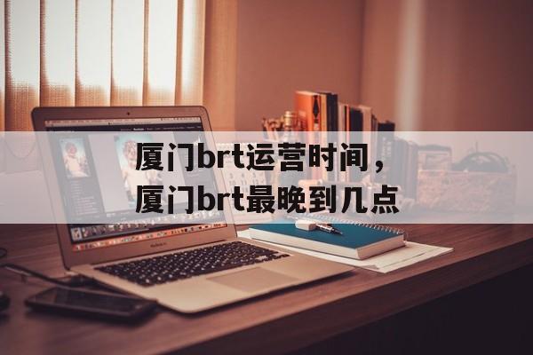 厦门brt运营时间，厦门brt最晚到几点-第1张图片-