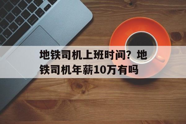 地铁司机上班时间？地铁司机年薪10万有吗-第1张图片-