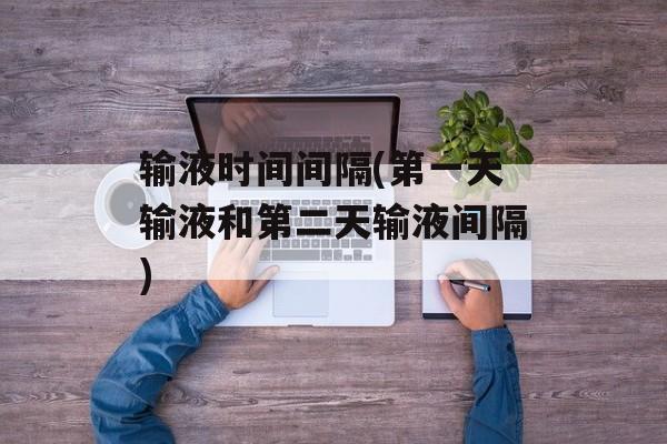 输液时间间隔(第一天输液和第二天输液间隔)-第1张图片-