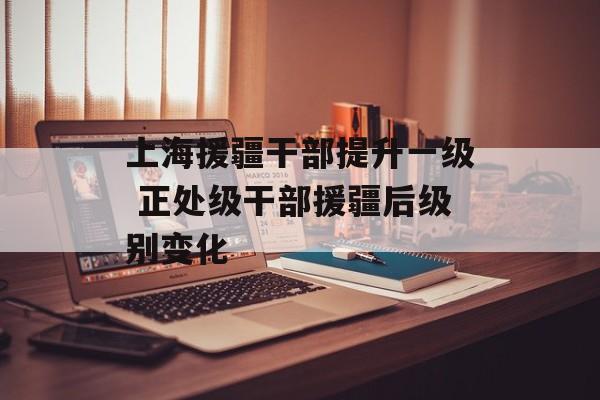 上海援疆干部提升一级 正处级干部援疆后级别变化-第1张图片-
