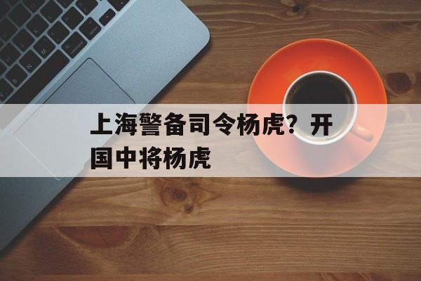 上海警备司令杨虎？开国中将杨虎-第1张图片-
