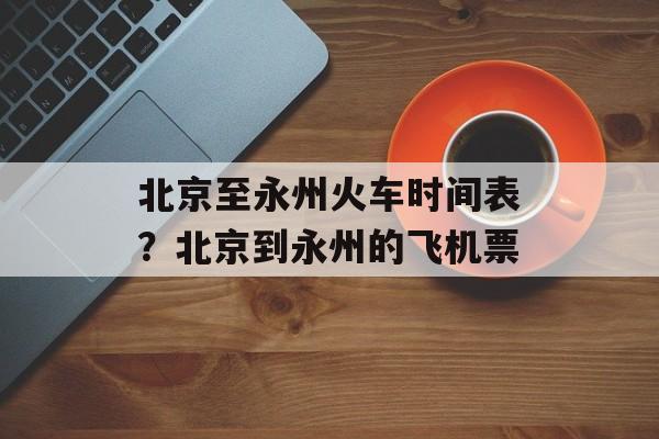 北京至永州火车时间表？北京到永州的飞机票-第1张图片-