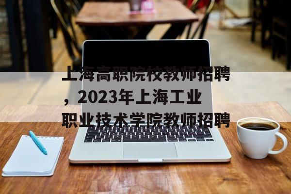 上海高职院校教师招聘，2023年上海工业职业技术学院教师招聘-第1张图片-