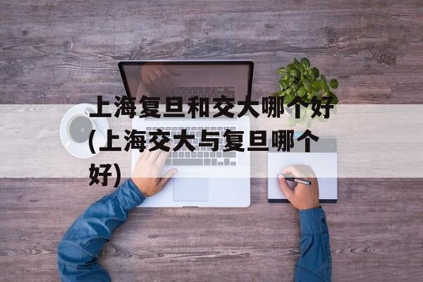 上海复旦和交大哪个好(上海交大与复旦哪个好)-第1张图片-