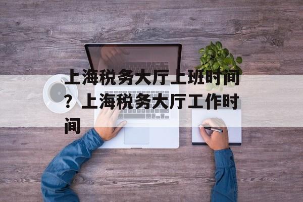 上海税务大厅上班时间？上海税务大厅工作时间-第1张图片-
