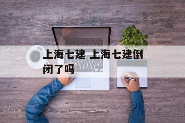 上海七建 上海七建倒闭了吗-第1张图片-