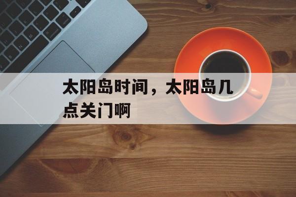 太阳岛时间，太阳岛几点关门啊-第1张图片-