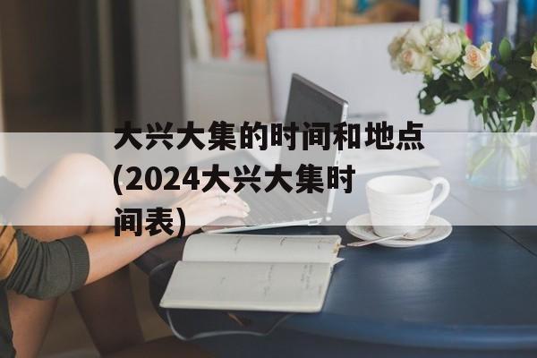 大兴大集的时间和地点(2024大兴大集时间表)-第1张图片-