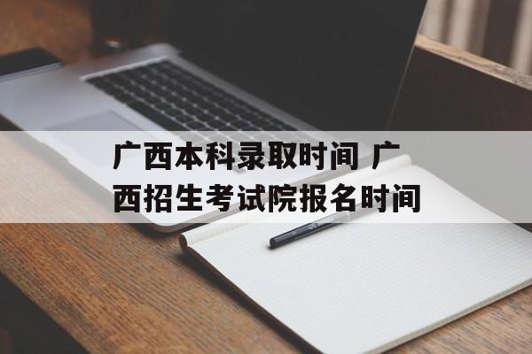 广西本科录取时间 广西招生考试院报名时间-第1张图片-