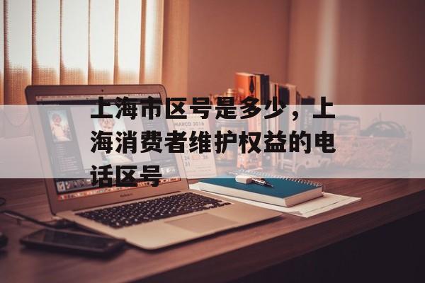 上海市区号是多少，上海消费者维护权益的电话区号-第1张图片-