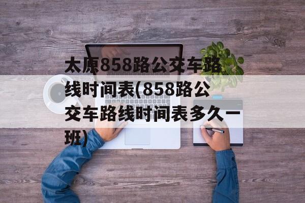 太原858路公交车路线时间表(858路公交车路线时间表多久一班)-第1张图片-
