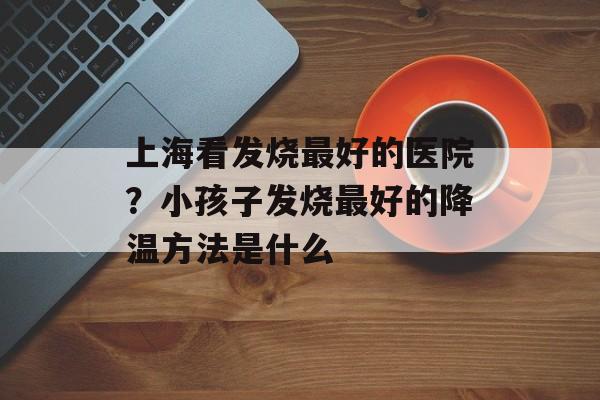 上海看发烧最好的医院？小孩子发烧最好的降温方法是什么-第1张图片-