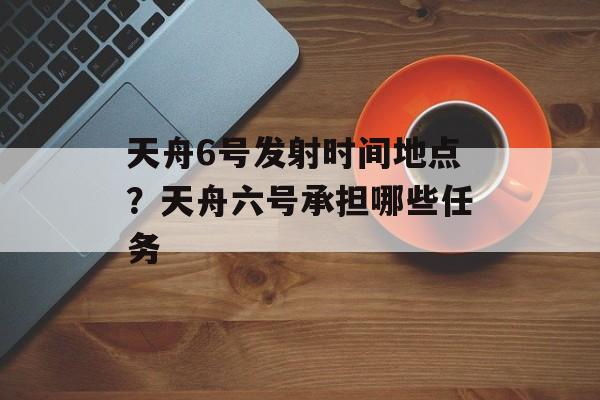 天舟6号发射时间地点？天舟六号承担哪些任务-第1张图片-