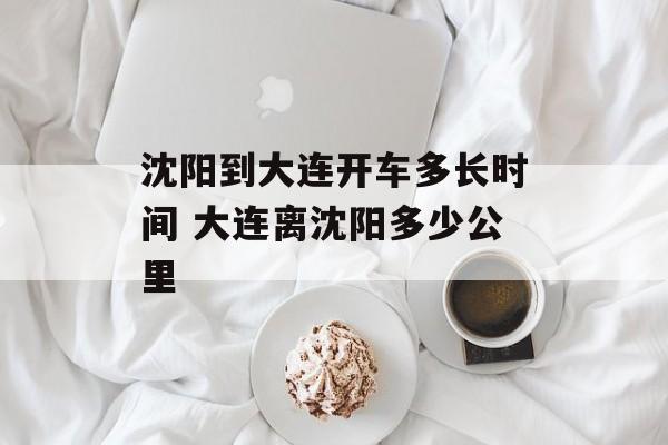 沈阳到大连开车多长时间 大连离沈阳多少公里-第1张图片-