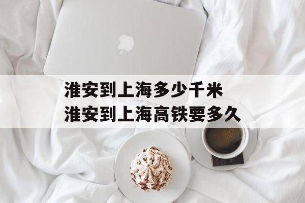 淮安到上海多少千米 淮安到上海高铁要多久-第1张图片-