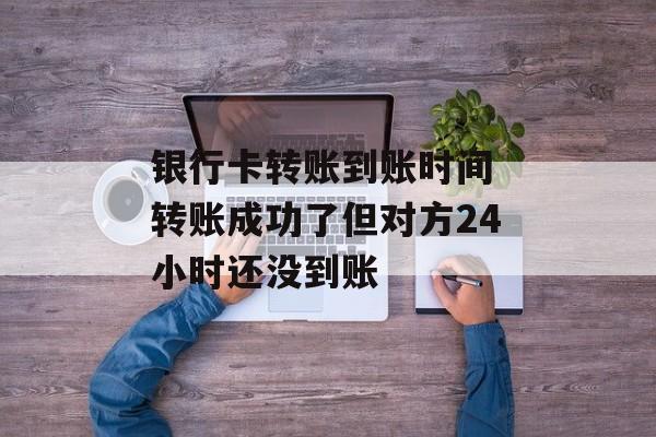 银行卡转账到账时间 转账成功了但对方24小时还没到账-第1张图片-