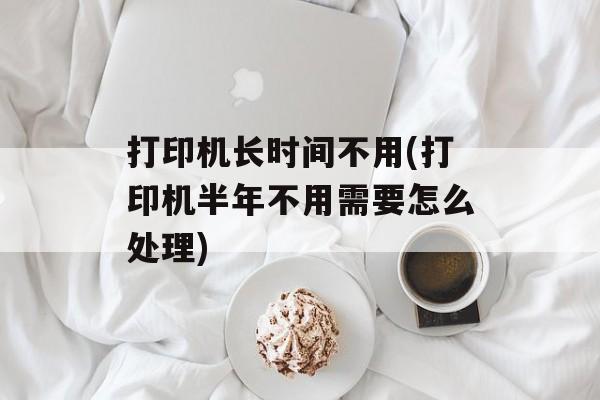 打印机长时间不用(打印机半年不用需要怎么处理)-第1张图片-