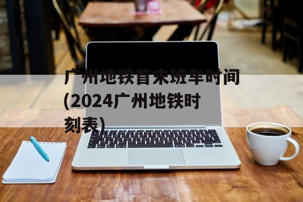 广州地铁首末班车时间(2024广州地铁时刻表)-第1张图片-