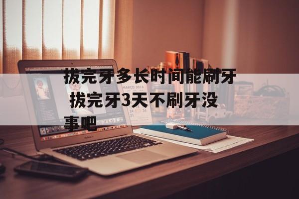 拔完牙多长时间能刷牙 拔完牙3天不刷牙没事吧-第1张图片-