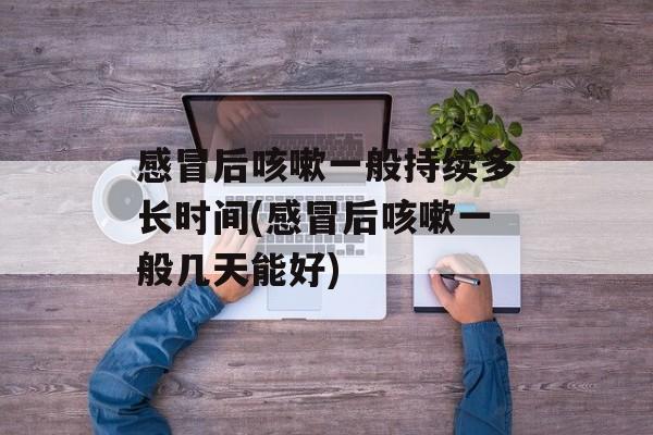 感冒后咳嗽一般持续多长时间(感冒后咳嗽一般几天能好)-第1张图片-