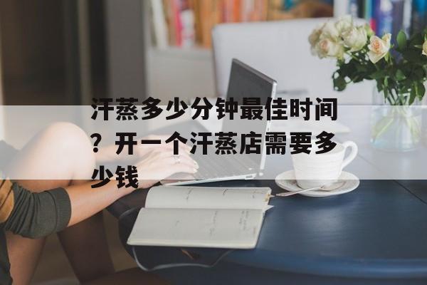汗蒸多少分钟最佳时间？开一个汗蒸店需要多少钱-第1张图片-
