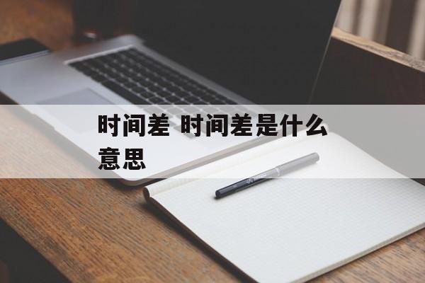 时间差 时间差是什么意思-第1张图片-