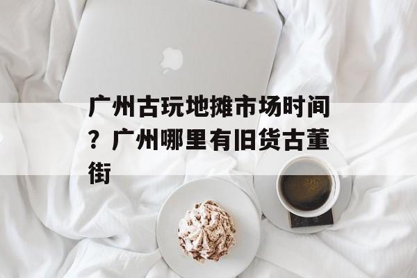 广州古玩地摊市场时间？广州哪里有旧货古董街-第1张图片-