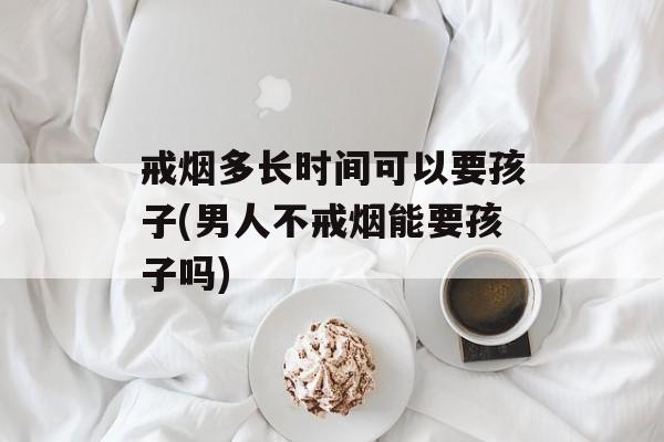 戒烟多长时间可以要孩子(男人不戒烟能要孩子吗)-第1张图片-