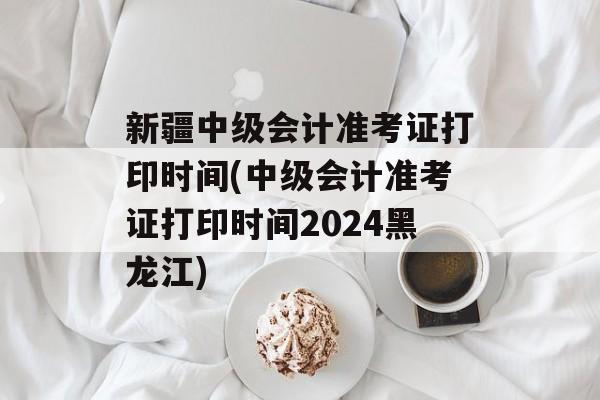 新疆中级会计准考证打印时间(中级会计准考证打印时间2024黑龙江)-第1张图片-