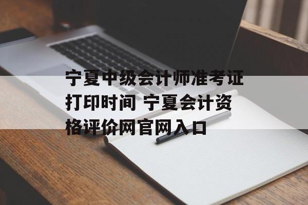 宁夏中级会计师准考证打印时间 宁夏会计资格评价网官网入口-第1张图片-
