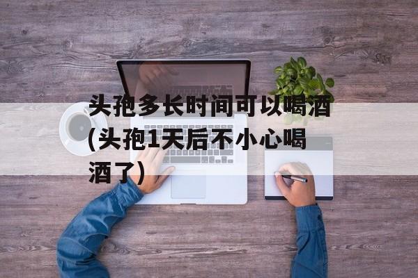 头孢多长时间可以喝酒(头孢1天后不小心喝酒了)-第1张图片-