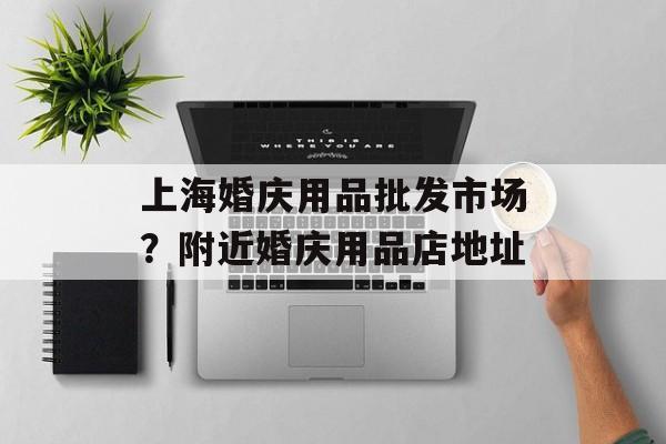 上海婚庆用品批发市场？附近婚庆用品店地址-第1张图片-