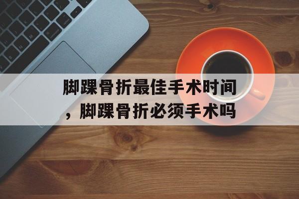 脚踝骨折最佳手术时间，脚踝骨折必须手术吗-第1张图片-