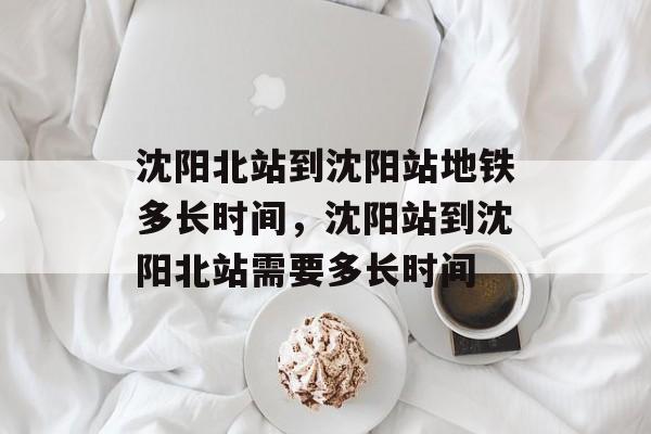 沈阳北站到沈阳站地铁多长时间，沈阳站到沈阳北站需要多长时间-第1张图片-