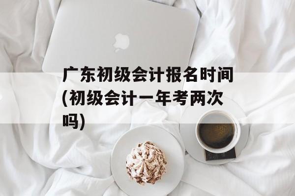 广东初级会计报名时间(初级会计一年考两次吗)-第1张图片-