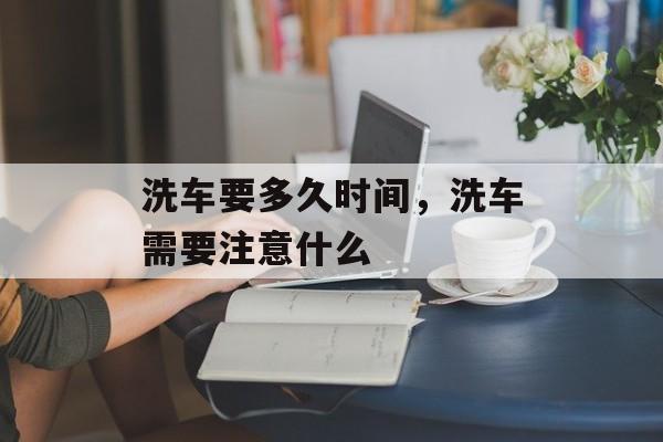 洗车要多久时间，洗车需要注意什么-第1张图片-