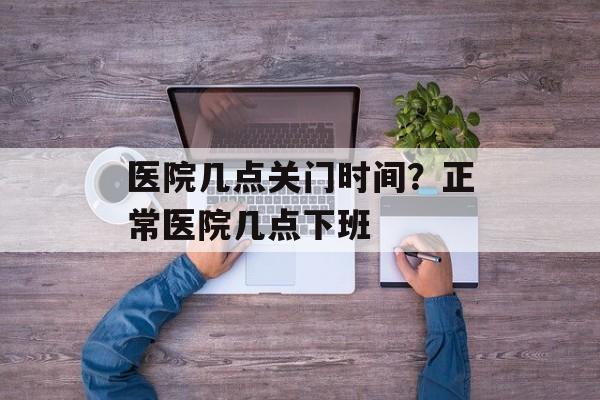 医院几点关门时间？正常医院几点下班-第1张图片-