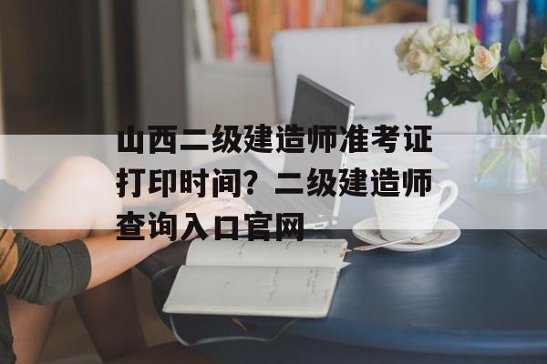 山西二级建造师准考证打印时间？二级建造师查询入口官网-第1张图片-