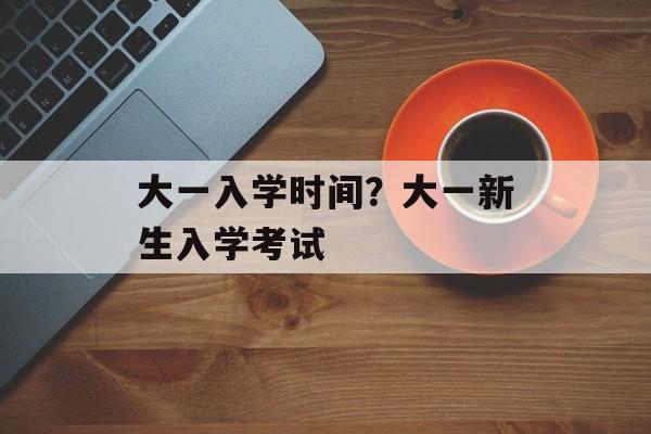 大一入学时间？大一新生入学考试-第1张图片-