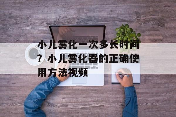 小儿雾化一次多长时间？小儿雾化器的正确使用方法视频-第1张图片-