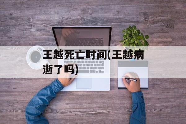 王越死亡时间(王越病逝了吗)-第1张图片-