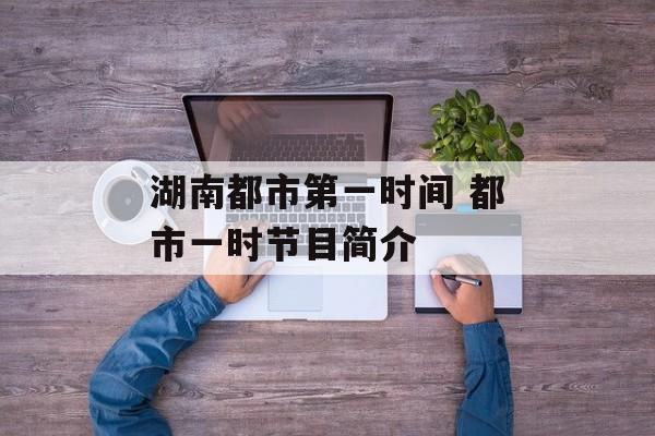湖南都市第一时间 都市一时节目简介-第1张图片-
