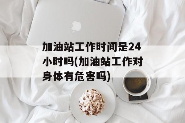 加油站工作时间是24小时吗(加油站工作对身体有危害吗)-第1张图片-