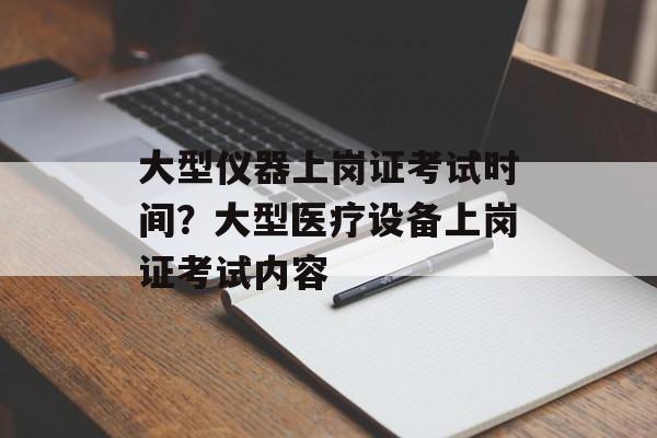 大型仪器上岗证考试时间？大型医疗设备上岗证考试内容-第1张图片-