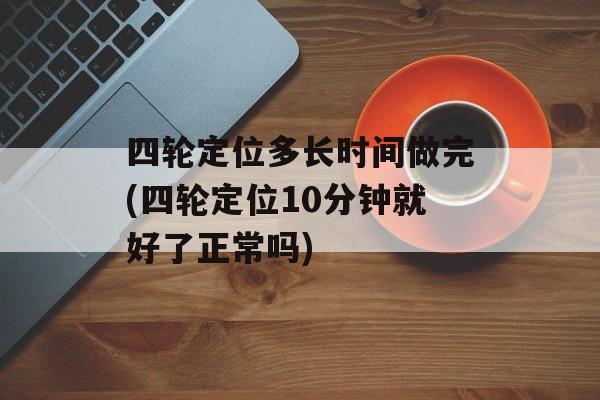 四轮定位多长时间做完(四轮定位10分钟就好了正常吗)-第1张图片-