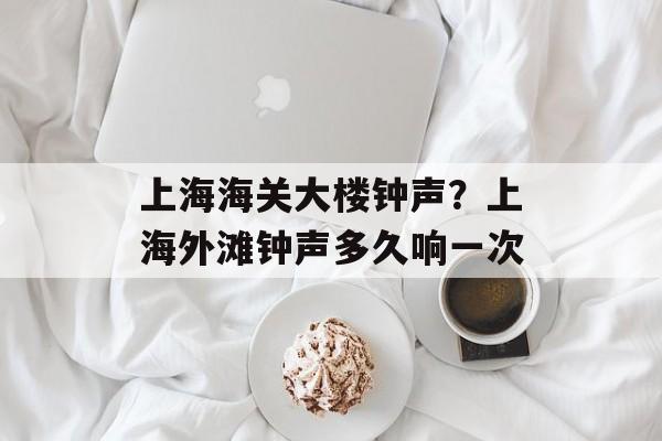 上海海关大楼钟声？上海外滩钟声多久响一次-第1张图片-