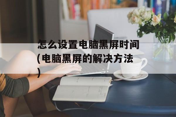 怎么设置电脑黑屏时间(电脑黑屏的解决方法)-第1张图片-