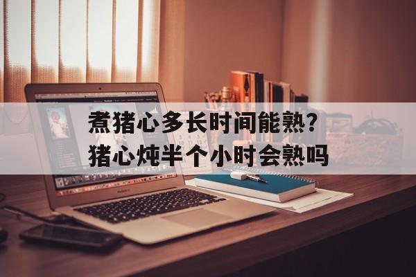 煮猪心多长时间能熟？猪心炖半个小时会熟吗-第1张图片-