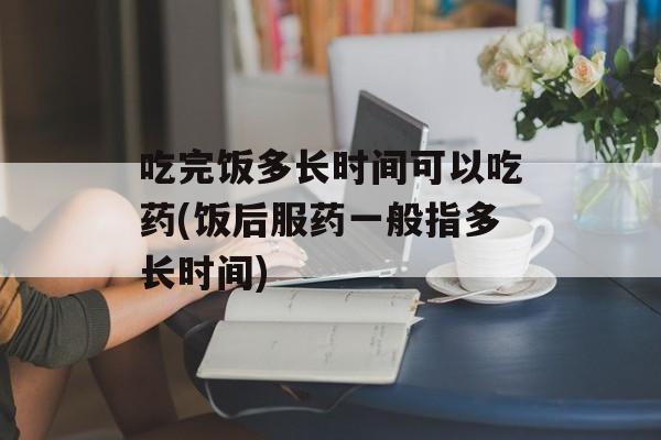 吃完饭多长时间可以吃药(饭后服药一般指多长时间)-第1张图片-