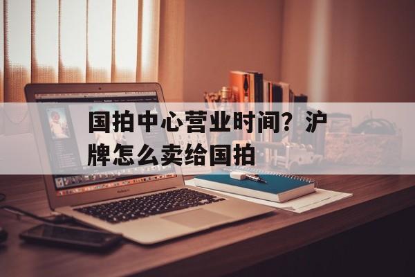 国拍中心营业时间？沪牌怎么卖给国拍-第1张图片-